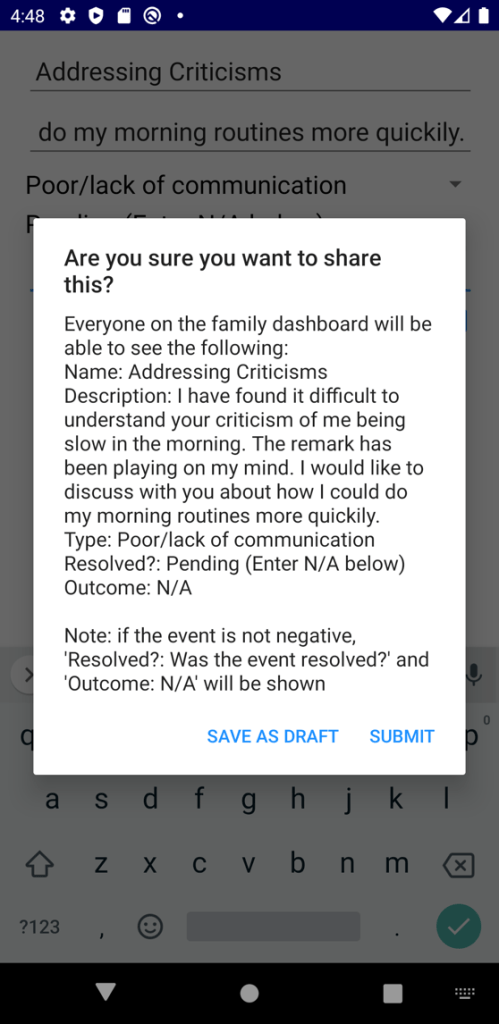 Screenshot of a smartphone app, being developed by psychologists at Nottingham Trent University to support young people share their concerns with family, to develop rapport.
The screenshot shows an example of text written by an app user:
"Are you sure you want to share this? Everyone on the Family Dashboard will be able to see the following:"
"Name: Addressing Criticisms
Description: I have found it difficult to understand your criticism of me being slow in the morning. The remark hs been playing on my mind. I would like to discuss with you about how I could do my morning routines more quickly.
Type: poor/lack of communication.
Resolved? Pending (Enter N/A below)
Outcome: N/A"
"Note: if the event is not negative, 'Resolved?: Was the event resolved?' and 'Outcome: N/A' will be shown."
