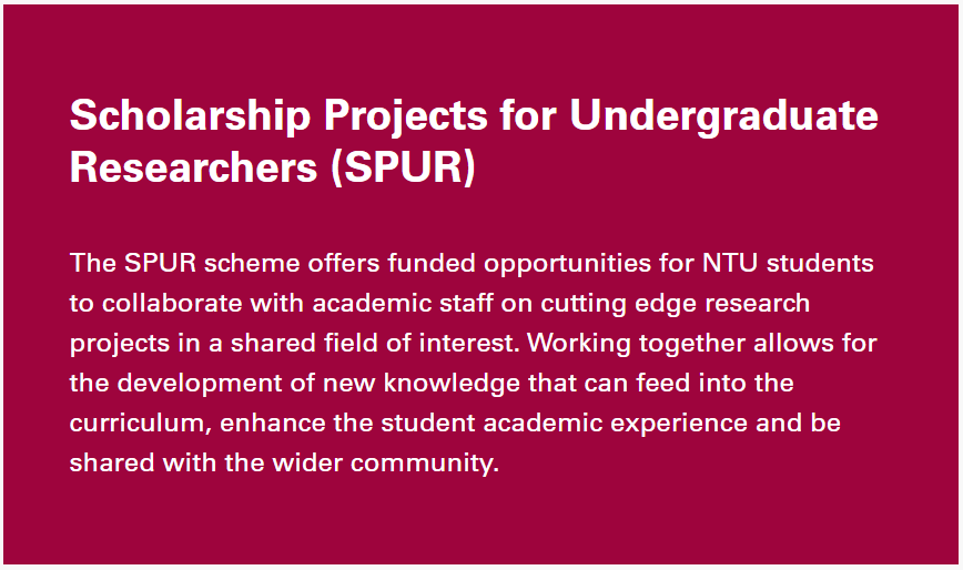 Text from the NTU website, summarising the SPUR scheme.  Text reads: "Scholarship Projects for Undergraduate Researchers (SPUR)
The SPUR scheme offers funded opportunities for NTU students to collaborate with academic staff on cutting edge research projects in a shared field of interest. Working together allows for the development of new knowledge that can feed into the curriculum, enhance the student academic experience and be shared with the wider community."